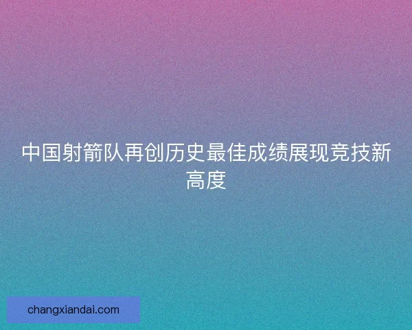 中国射箭队再创历史最佳成绩展现竞技新高度