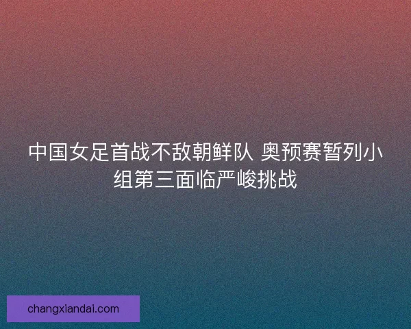 中国女足首战不敌朝鲜队 奥预赛暂列小组第三面临严峻挑战