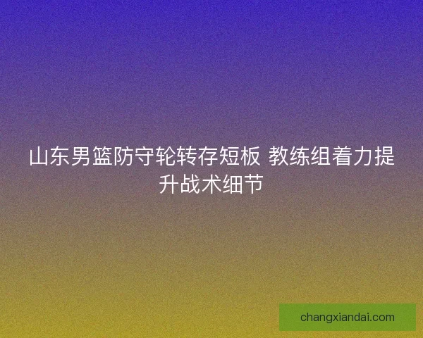 山东男篮防守轮转存短板 教练组着力提升战术细节