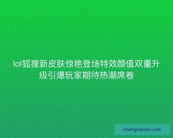 lol狐狸新皮肤惊艳登场特效颜值双重升级引爆玩家期待热潮席卷
